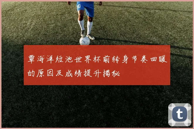 覃海洋短池世界杯前转身节奏回暖的原因及成绩提升揭秘