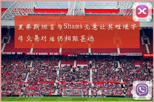 里弗斯坦言与Shams无意让其难堪字母交易对话仍相距甚远