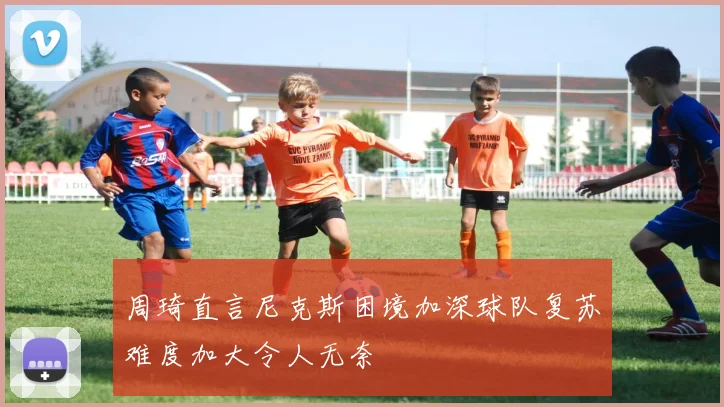 周琦直言尼克斯困境加深球队复苏难度加大令人无奈
