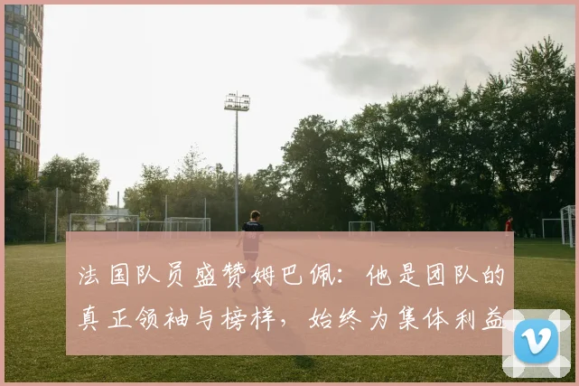 法国队员盛赞姆巴佩：他是团队的真正领袖与榜样，始终为集体利益考虑