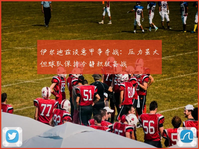 伊尔迪兹谈意甲争夺战：压力虽大但球队保持冷静积极备战