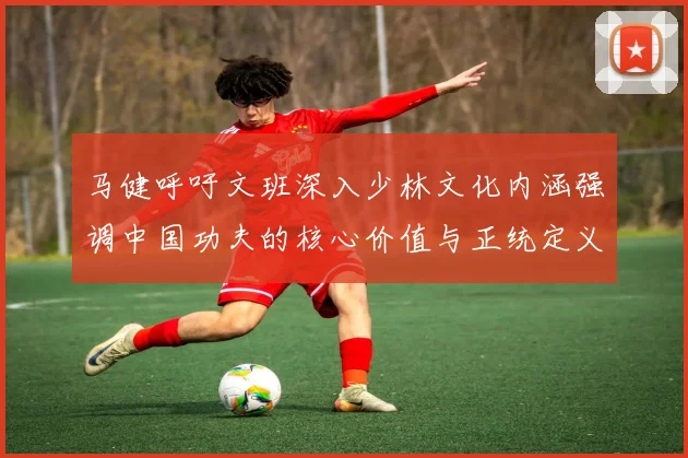 马健呼吁文班深入少林文化内涵强调中国功夫的核心价值与正统定义