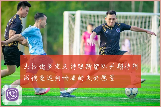 杰拉德坚定支持琼斯留队并期待阿诺德重返利物浦的美好愿景