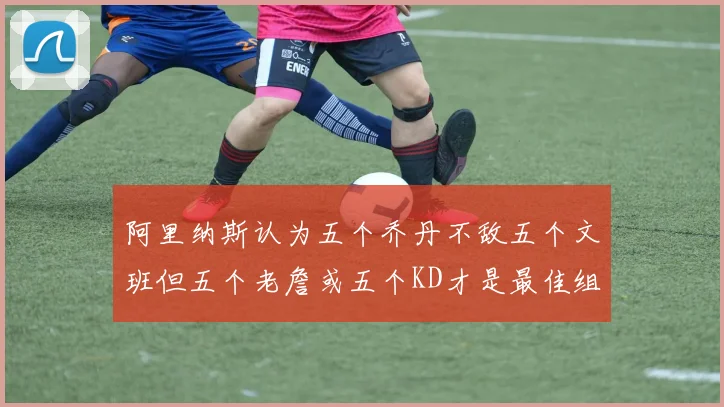 阿里纳斯认为五个乔丹不敌五个文班但五个老詹或五个KD才是最佳组合