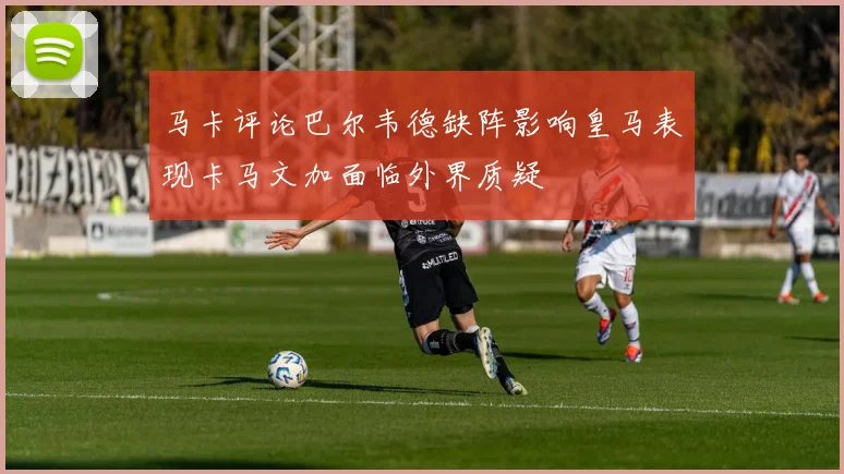 马卡评论巴尔韦德缺阵影响皇马表现卡马文加面临外界质疑