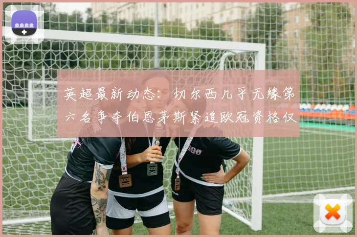 英超最新动态：切尔西几乎无缘第六名争夺伯恩茅斯紧追欧冠资格仅差三分