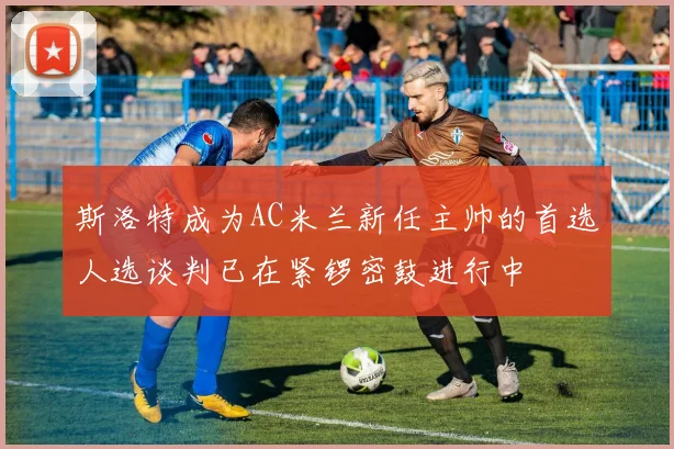 斯洛特成为AC米兰新任主帅的首选人选谈判已在紧锣密鼓进行中