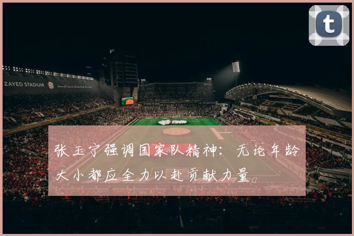 张玉宁强调国家队精神：无论年龄大小都应全力以赴贡献力量