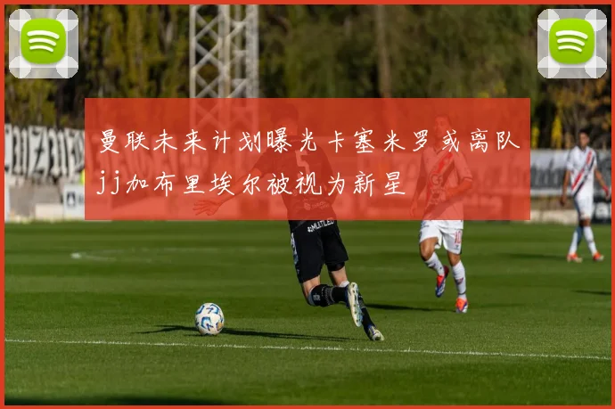 曼联未来计划曝光卡塞米罗或离队jj加布里埃尔被视为新星