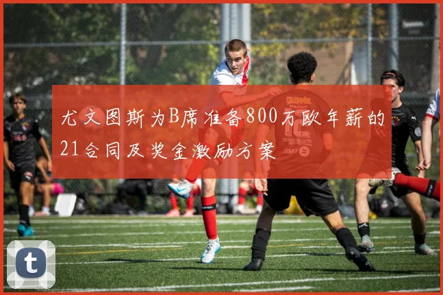 尤文图斯为B席准备800万欧年薪的21合同及奖金激励方案