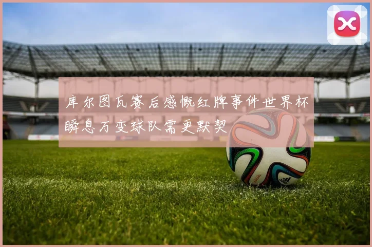 库尔图瓦赛后感慨红牌事件世界杯瞬息万变球队需更默契