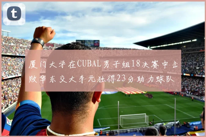 厦门大学在CUBAL男子组18决赛中击败华东交大李元独得23分助力球队晋级