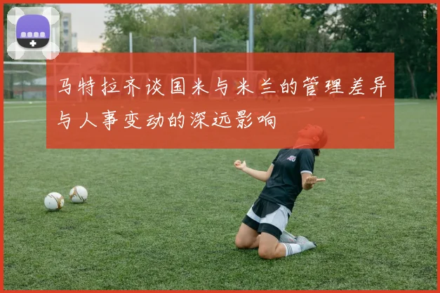 马特拉齐谈国米与米兰的管理差异与人事变动的深远影响
