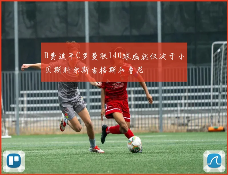 B费追平C罗曼联140球成就仅次于小贝斯科尔斯吉格斯和鲁尼