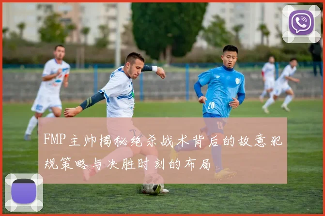 FMP主帅揭秘绝杀战术背后的故意犯规策略与决胜时刻的布局