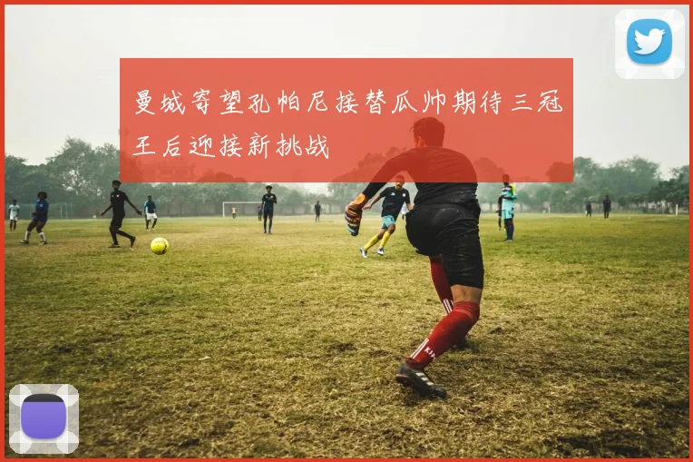 曼城寄望孔帕尼接替瓜帅期待三冠王后迎接新挑战