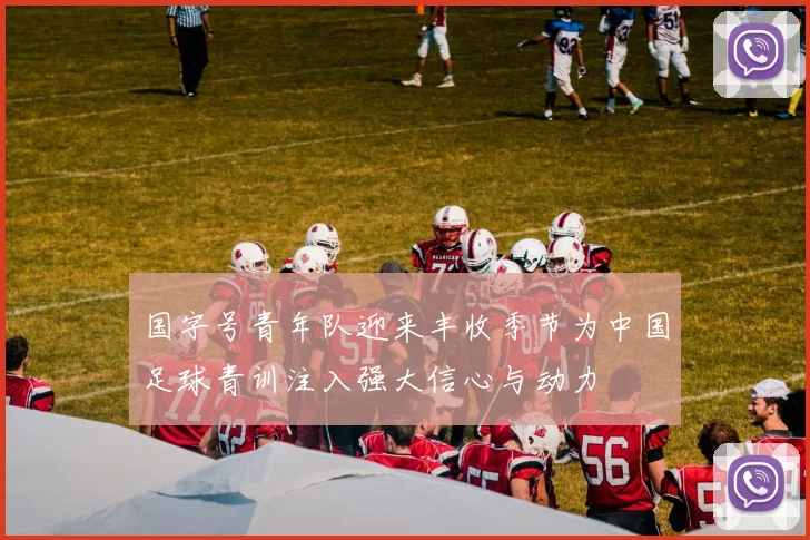 国字号青年队迎来丰收季节为中国足球青训注入强大信心与动力