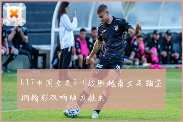 U17中国女足2-0战胜越南女足鞠芷桐精彩双响助力胜利