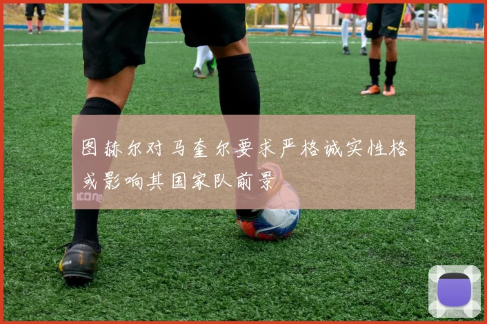 图赫尔对马奎尔要求严格诚实性格或影响其国家队前景