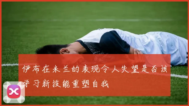 伊布在米兰的表现令人失望是否该学习新技能重塑自我