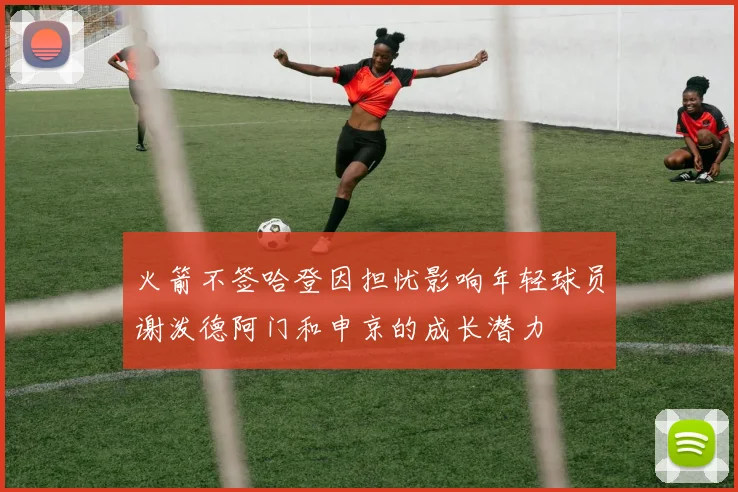 火箭不签哈登因担忧影响年轻球员谢泼德阿门和申京的成长潜力
